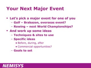 Your Next Major Event Let’s pick a major event for one of you Golf – Brabazon, overseas event?  Rowing – next World Championships? And work up some ideas Techniques & sites to use Specific ideas Before, during, after Commercial opportunities? Goals to set 