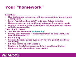 Your “homework” Essentials Map techniques to your current marcomms plan / project work / campaigns Insert “social media angle?” in to your future thinking Measure your current traffic and outcomes from social media Monitor Twitter & other social media for mentions and engage with the conversation Then pick & choose Join Twitter and follow  @johnrduffy Survey your Members – what information do they want, and how do they want it? Start a blog Create a Facebook page (you don’t have to publish until you are happy) Kit your teams up with ipadio   Register a YouTube account and start practising filming! Create sets of photos from your events 