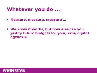 Whatever you do ... Measure, measure, measure ... We know it works, but how else can you justify future budgets for your, erm, digital agency   