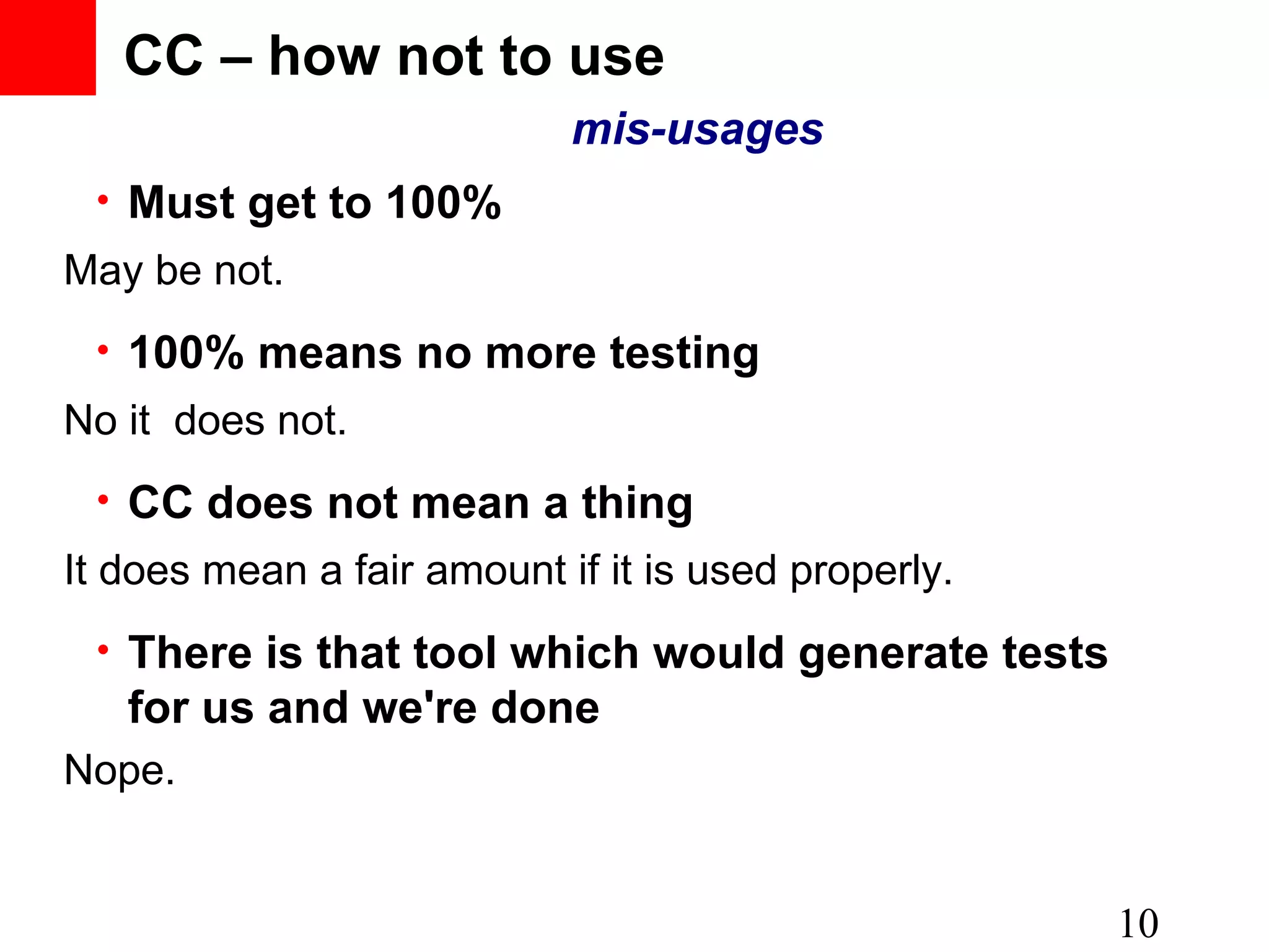• Must get to 100% 10 • 100% means no more testing • CC does not mean a thing • There is that tool which would generate tests for us and we're done CC – how not to use mis-usages May be not. No it does not. It does mean a fair amount if it is used properly. Nope. 