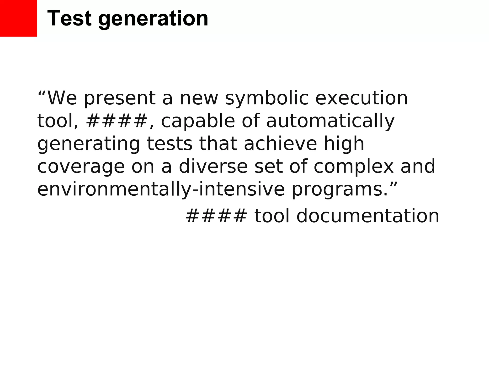 Test generation “We present a new symbolic execution tool, ####, capable of automatically generating tests that achieve high coverage on a diverse set of complex and environmentally-intensive programs.” #### tool documentation 