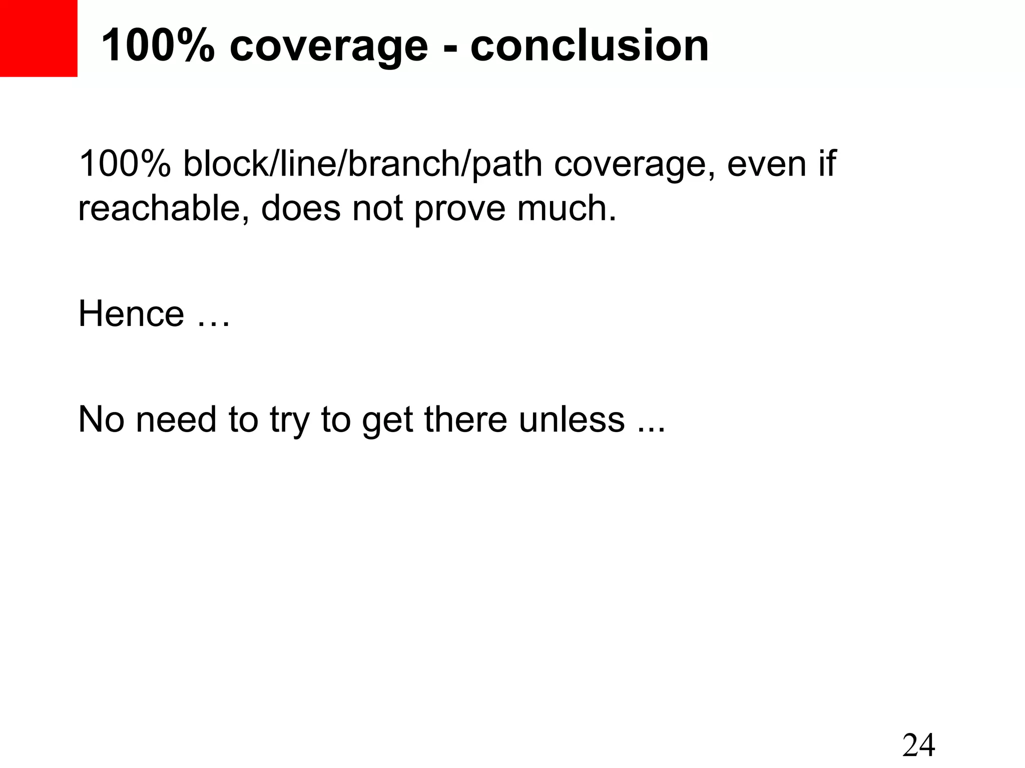 100% coverage - conclusion 100% block/line/branch/path coverage, even if reachable, does not prove much. Hence … No need to try to get there unless ... 24 