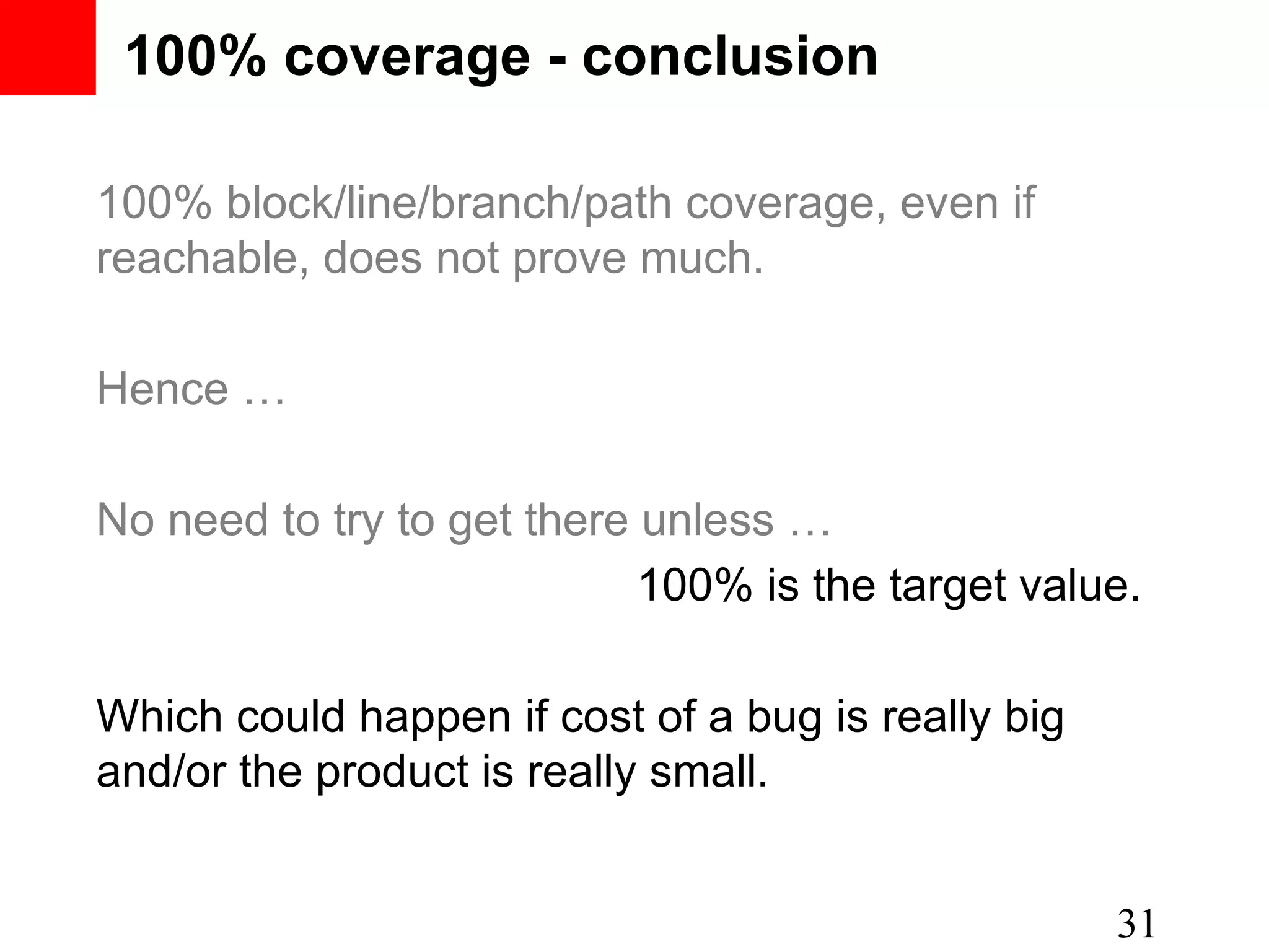 100% coverage - conclusion 100% block/line/branch/path coverage, even if reachable, does not prove much. Hence … No need to try to get there unless … 100% is the target value. Which could happen if cost of a bug is really big and/or the product is really small. 31 