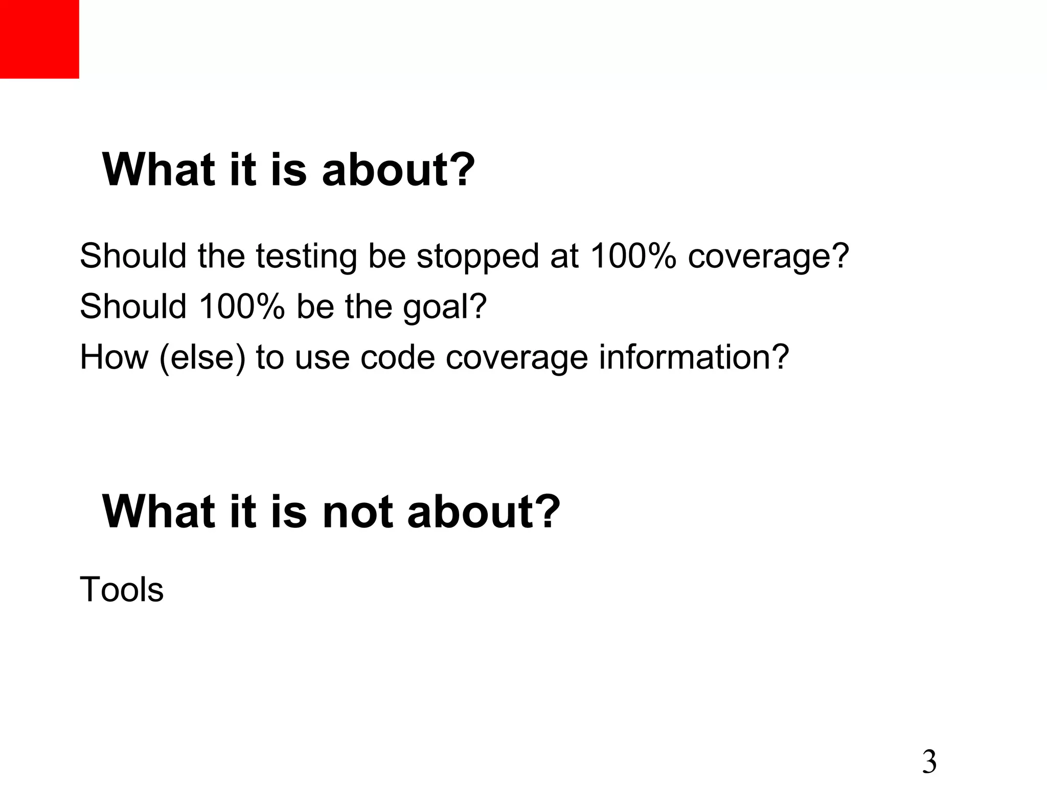 What it is about? Should the testing be stopped at 100% coverage? Should 100% be the goal? How (else) to use code coverage information? 3 What it is not about? Tools 