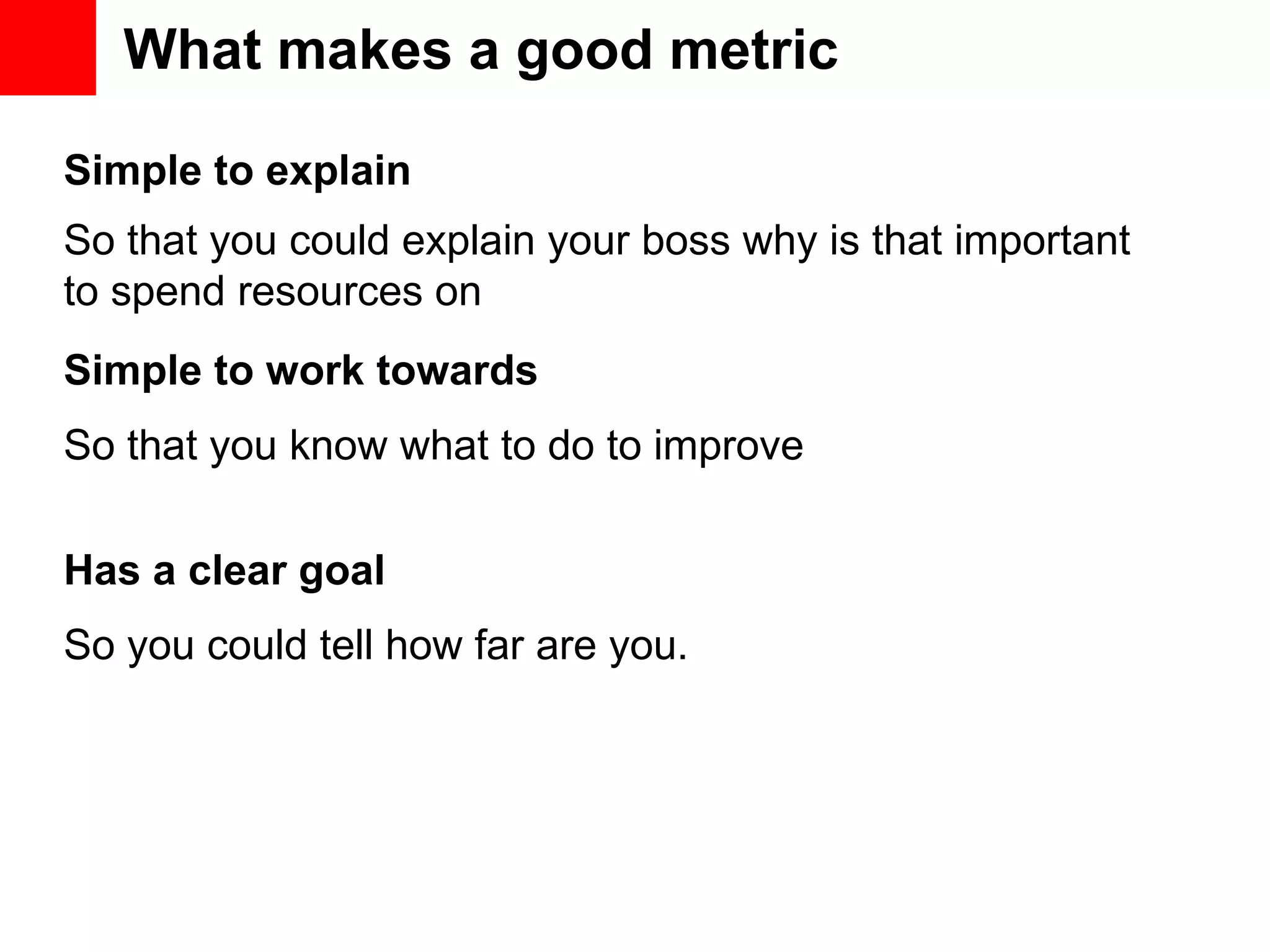What makes a good metric Simple to explain Simple to work towards Has a clear goal So that you could explain your boss why is that important to spend resources on So that you know what to do to improve So you could tell how far are you. 