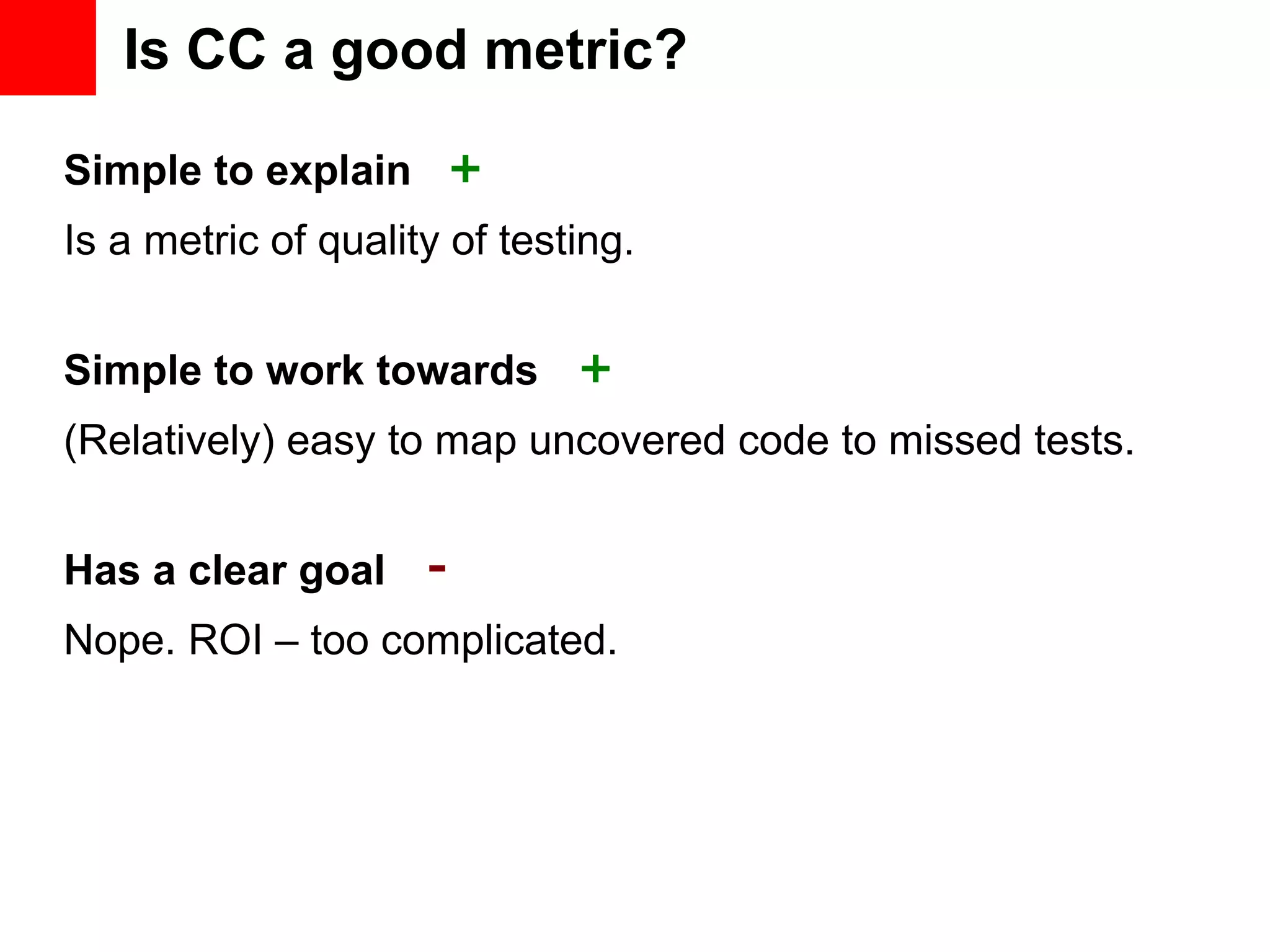Is CC a good metric? Simple to explain Simple to work towards Has a clear goal Is a metric of quality of testing. (Relatively) easy to map uncovered code to missed tests. Nope. ROI – too complicated. + + - 