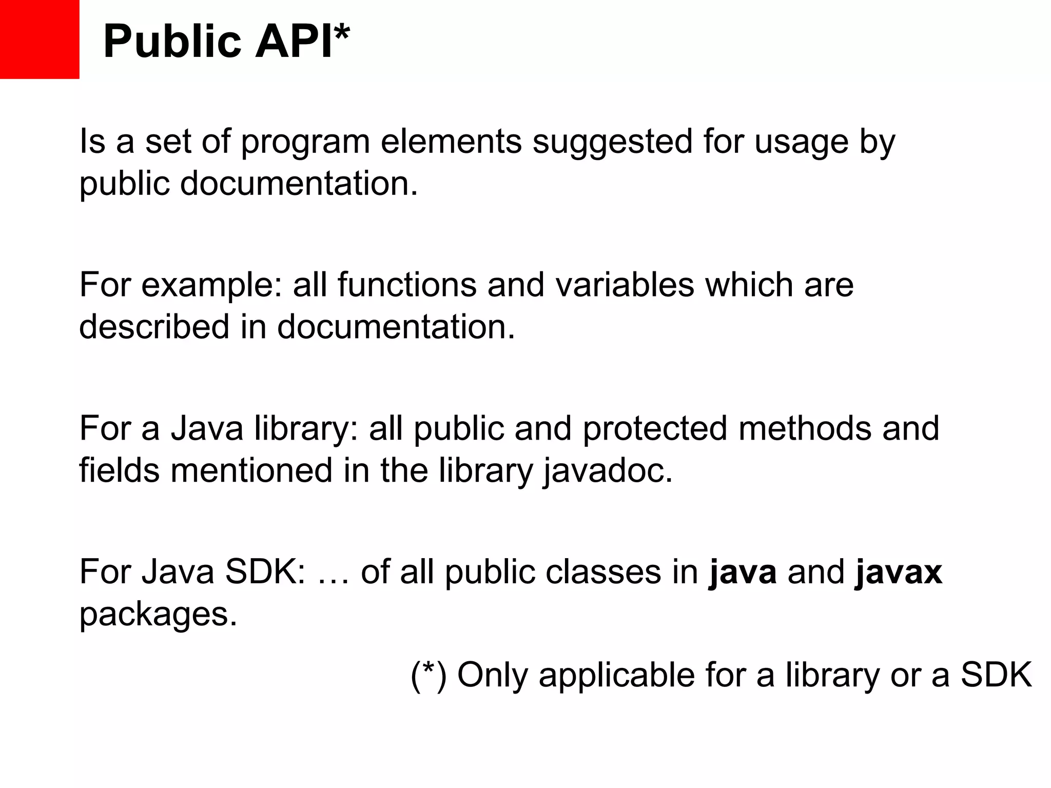 Public API* Is a set of program elements suggested for usage by public documentation. For example: all functions and variables which are described in documentation. For a Java library: all public and protected methods and fields mentioned in the library javadoc. For Java SDK: … of all public classes in java and javax packages. (*) Only applicable for a library or a SDK 