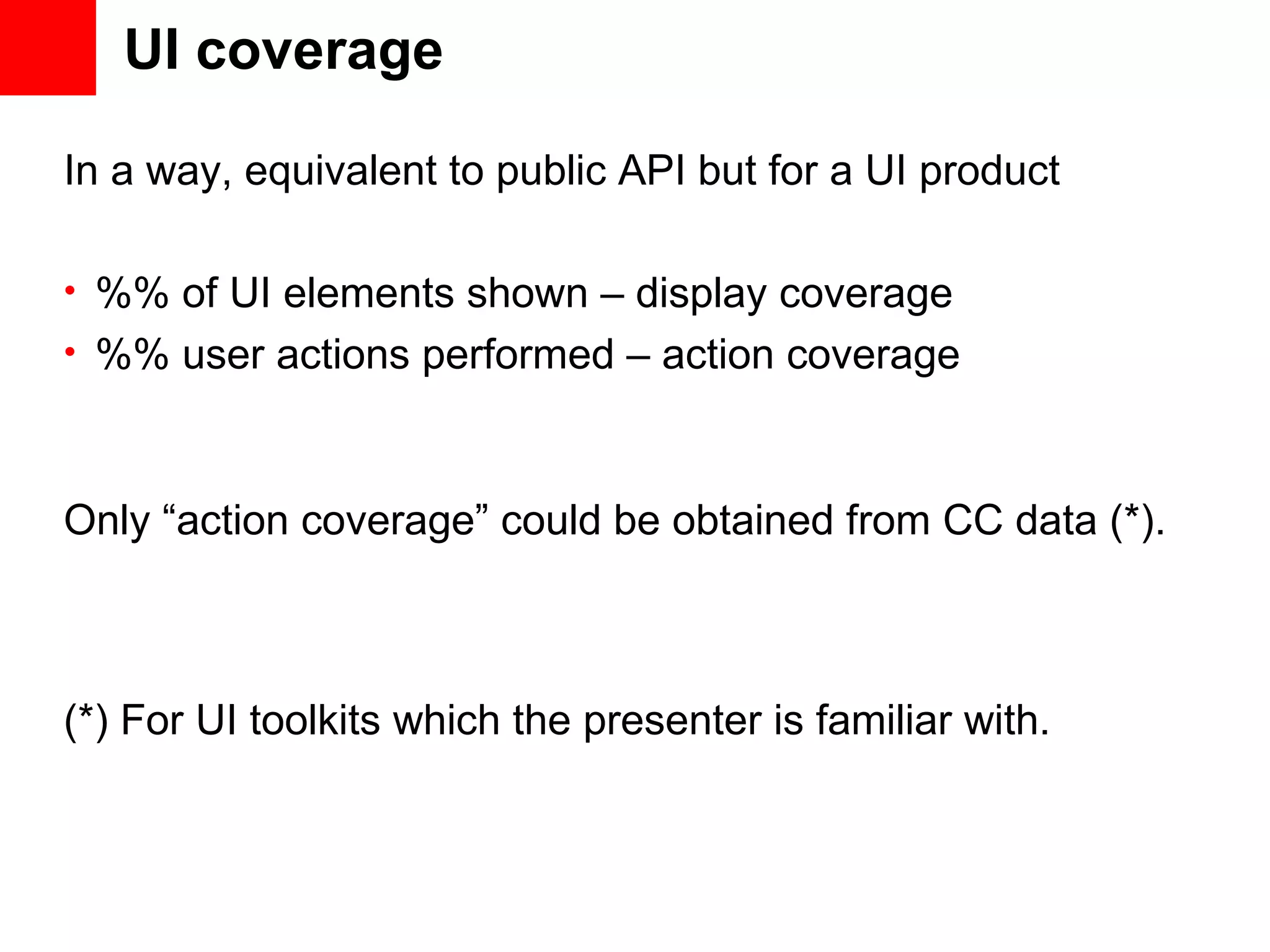 UI coverage In a way, equivalent to public API but for a UI product • %% of UI elements shown – display coverage • %% user actions performed – action coverage Only “action coverage” could be obtained from CC data (*). (*) For UI toolkits which the presenter is familiar with. 