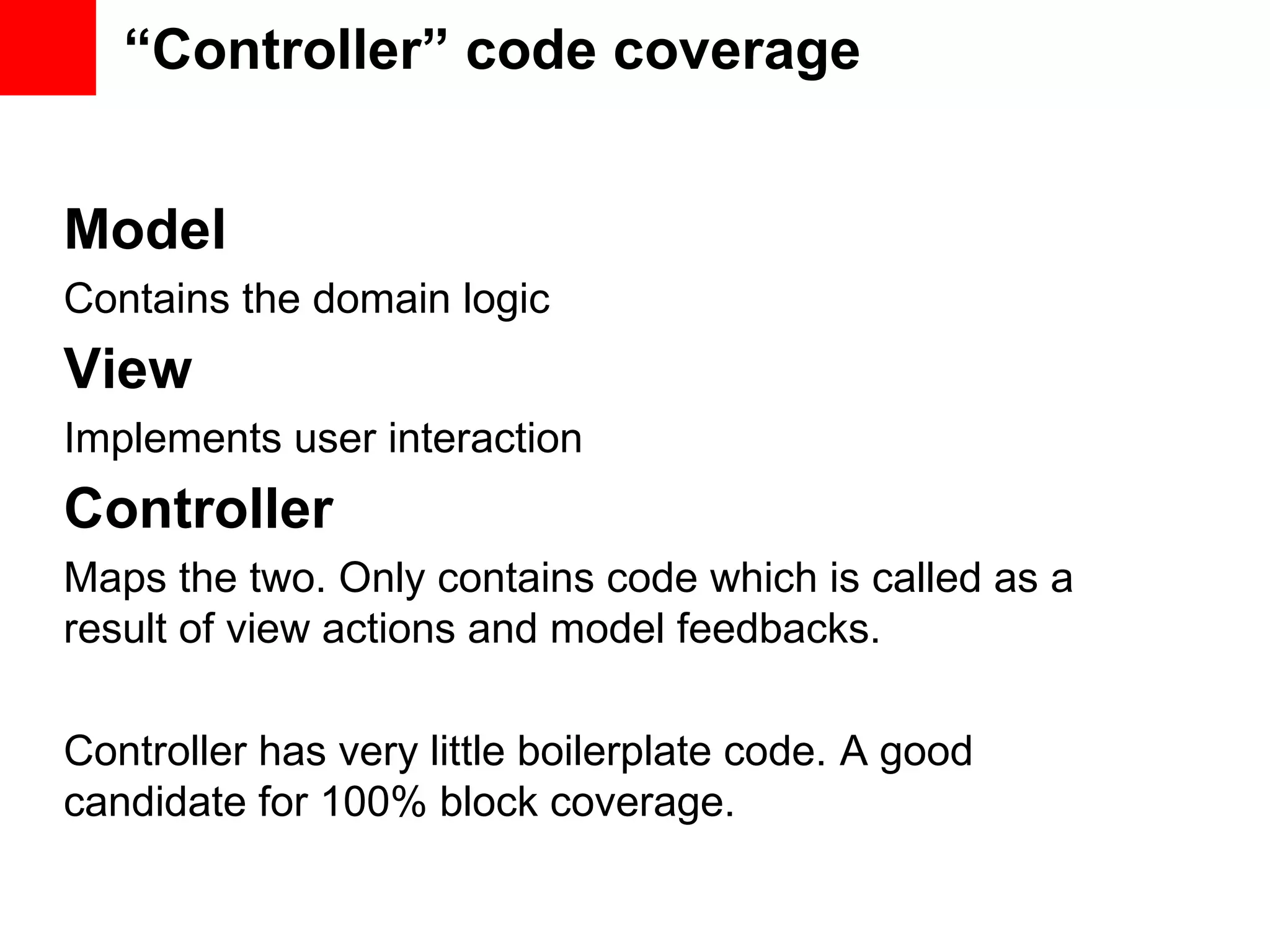 “Controller” code coverage Model Contains the domain logic View Implements user interaction Controller Maps the two. Only contains code which is called as a result of view actions and model feedbacks. Controller has very little boilerplate code. A good candidate for 100% block coverage. 
