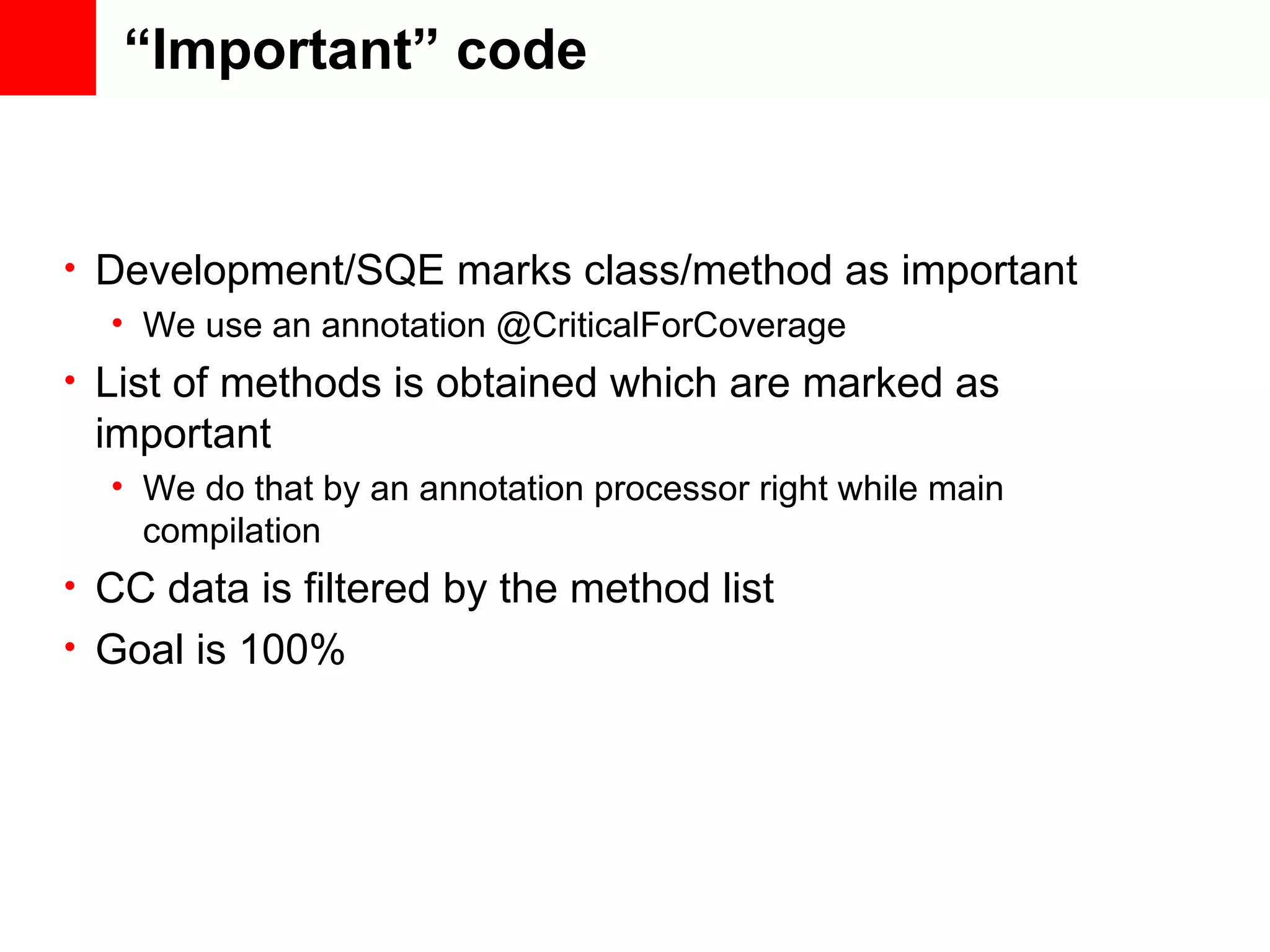 “Important” code • Development/SQE marks class/method as important • We use an annotation @CriticalForCoverage • List of methods is obtained which are marked as important • We do that by an annotation processor right while main compilation • CC data is filtered by the method list • Goal is 100% 