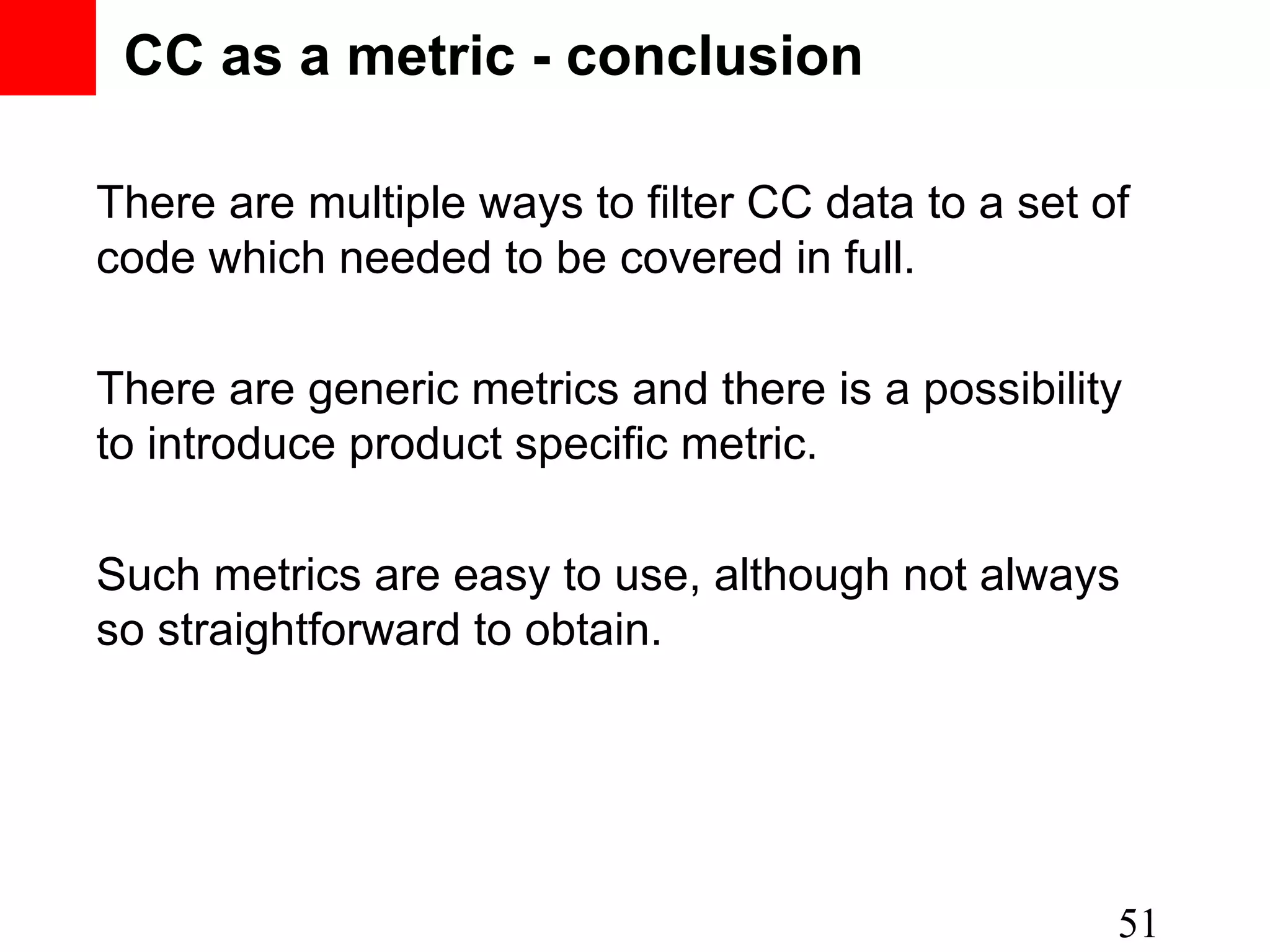 CC as a metric - conclusion There are multiple ways to filter CC data to a set of code which needed to be covered in full. There are generic metrics and there is a possibility to introduce product specific metric. Such metrics are easy to use, although not always so straightforward to obtain. 51 