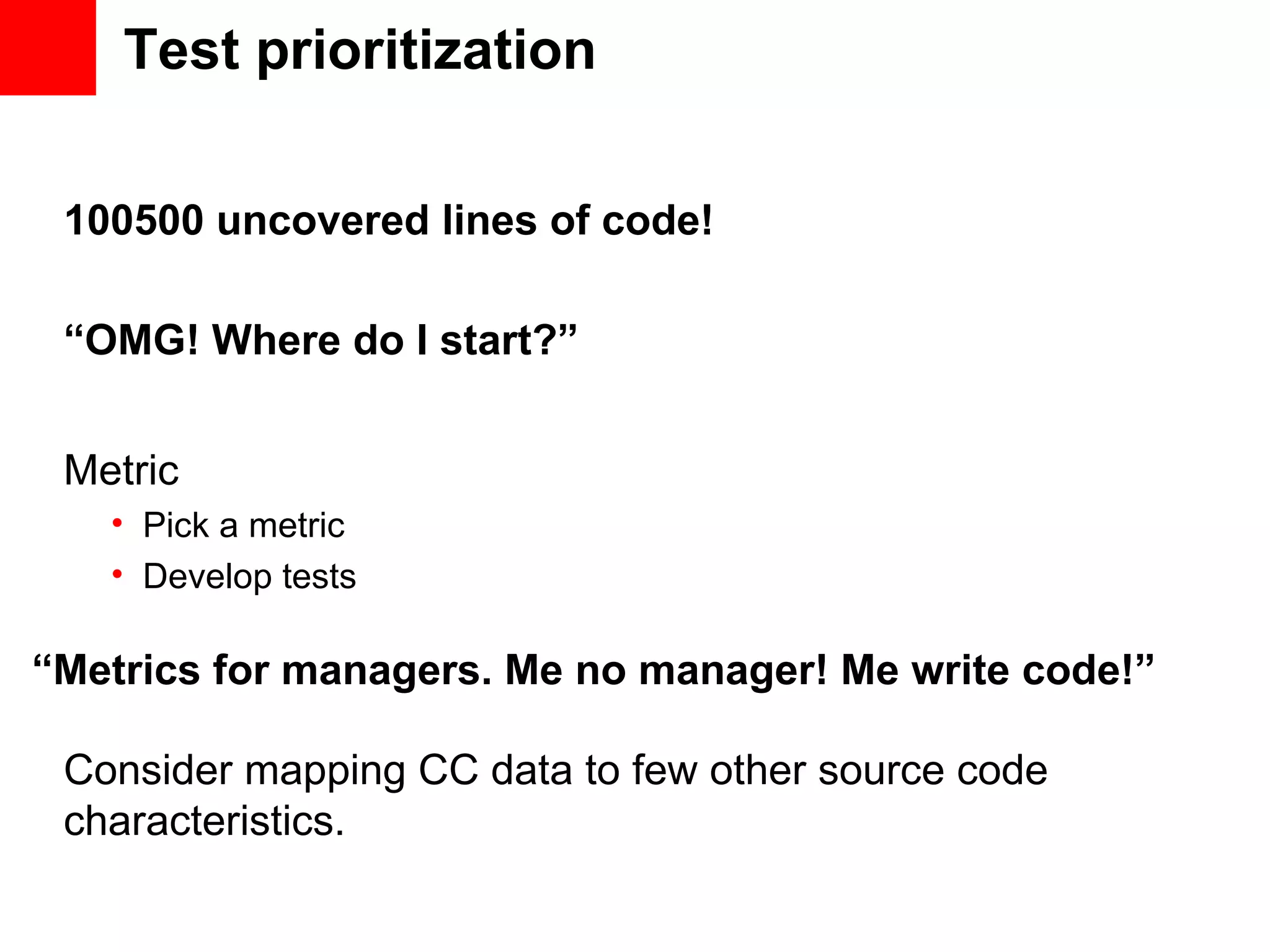 Test prioritization 100500 uncovered lines of code! Metric • Pick a metric • Develop tests “Metrics for managers. Me no manager! Me write code!” Consider mapping CC data to few other source code characteristics. “OMG! Where do I start?” 