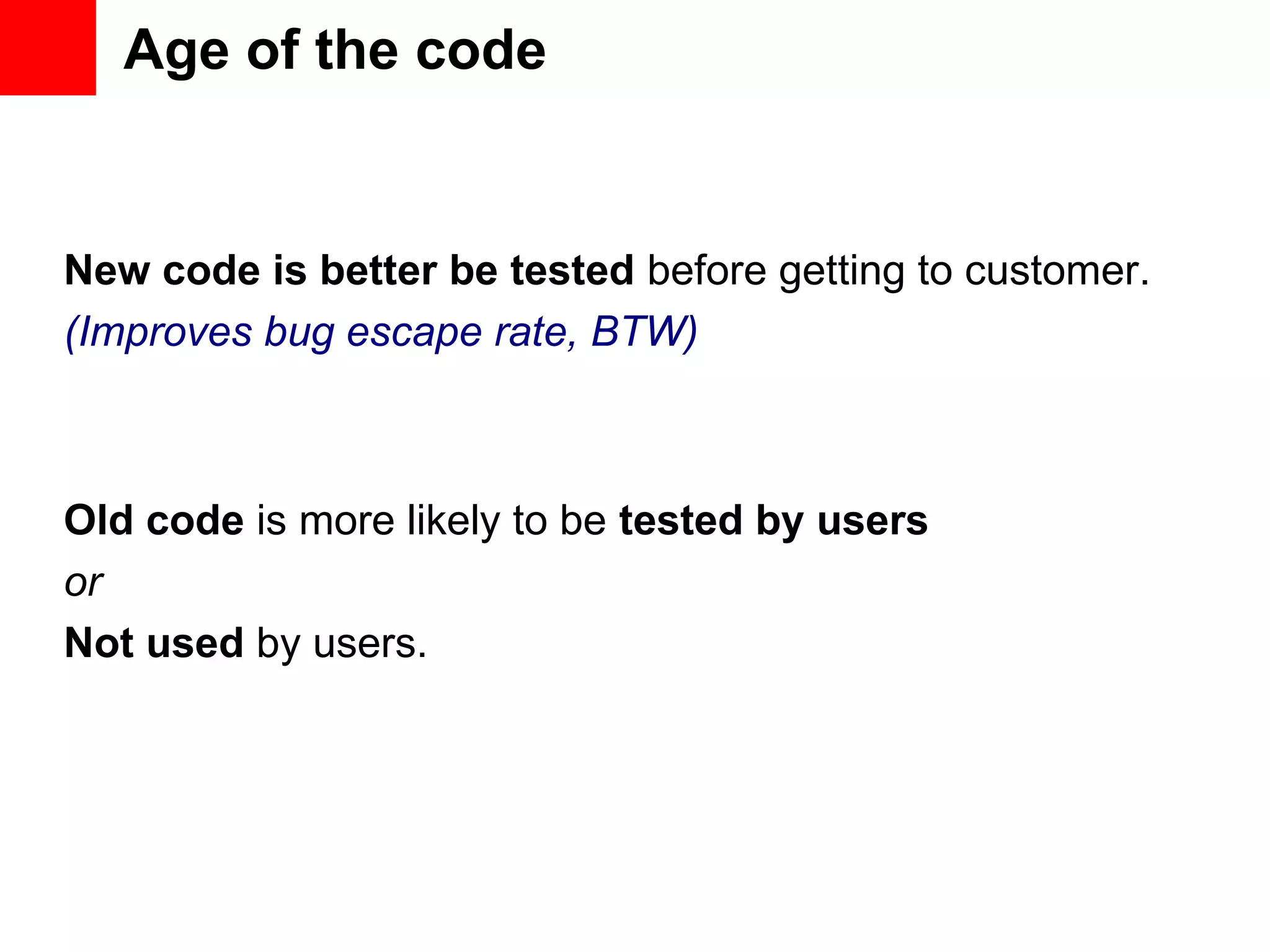 Age of the code New code is better be tested before getting to customer. (Improves bug escape rate, BTW) Old code is more likely to be tested by users or Not used by users. 