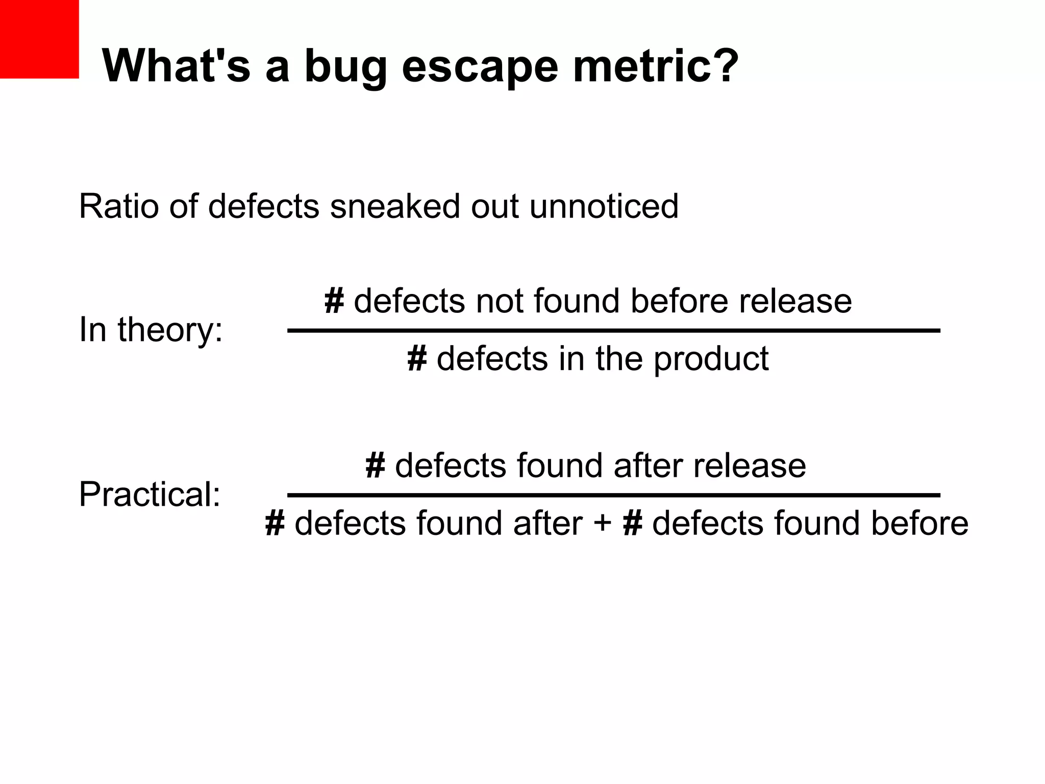 What's a bug escape metric? Ratio of defects sneaked out unnoticed # defects not found before release # defects in the product In theory: # defects found after + # defects found before Practical: # defects found after release 
