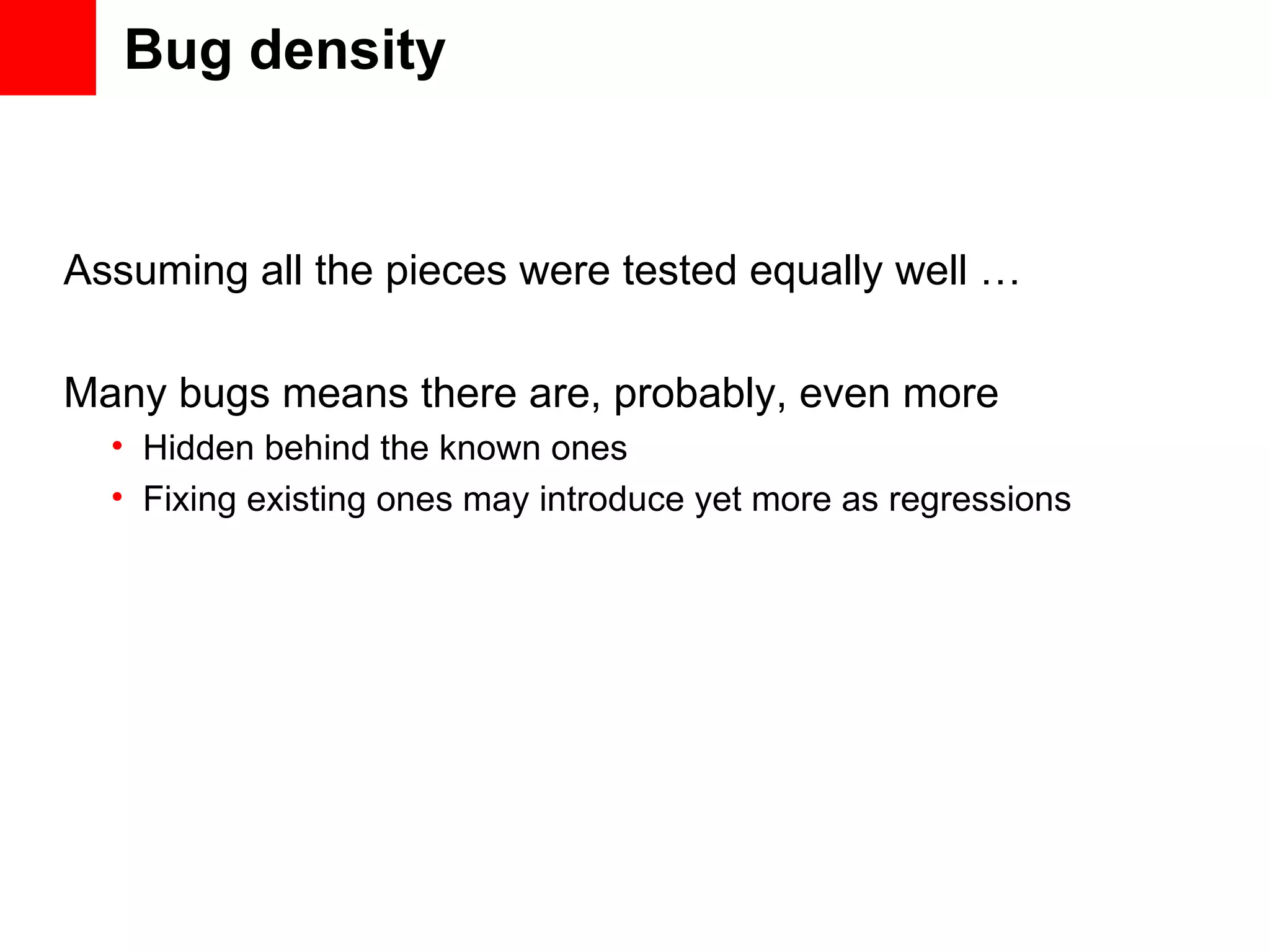 Bug density Assuming all the pieces were tested equally well … Many bugs means there are, probably, even more • Hidden behind the known ones • Fixing existing ones may introduce yet more as regressions 