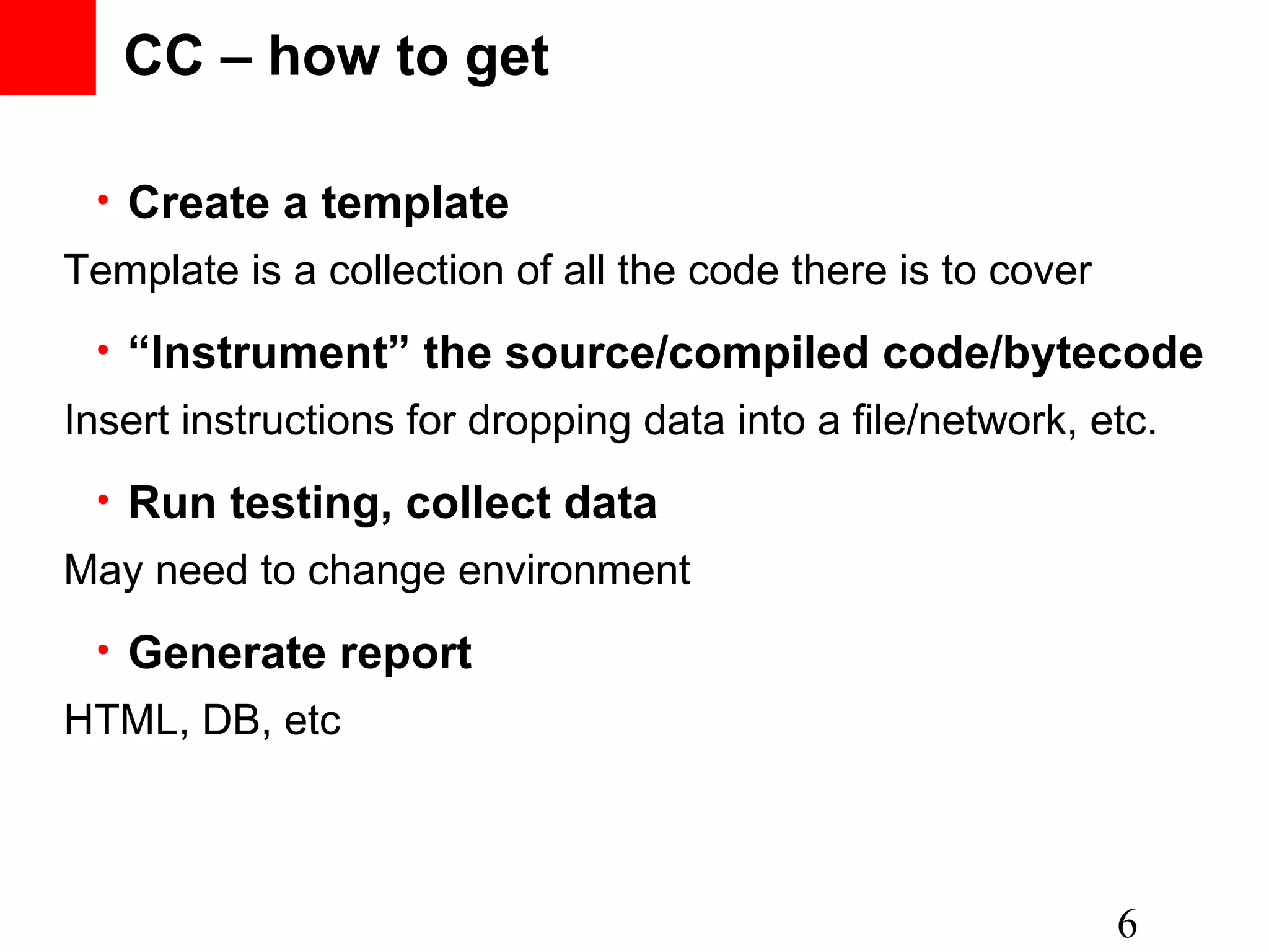 CC – how to get • Create a template 6 • “Instrument” the source/compiled code/bytecode • Run testing, collect data • Generate report Template is a collection of all the code there is to cover Insert instructions for dropping data into a file/network, etc. May need to change environment HTML, DB, etc 