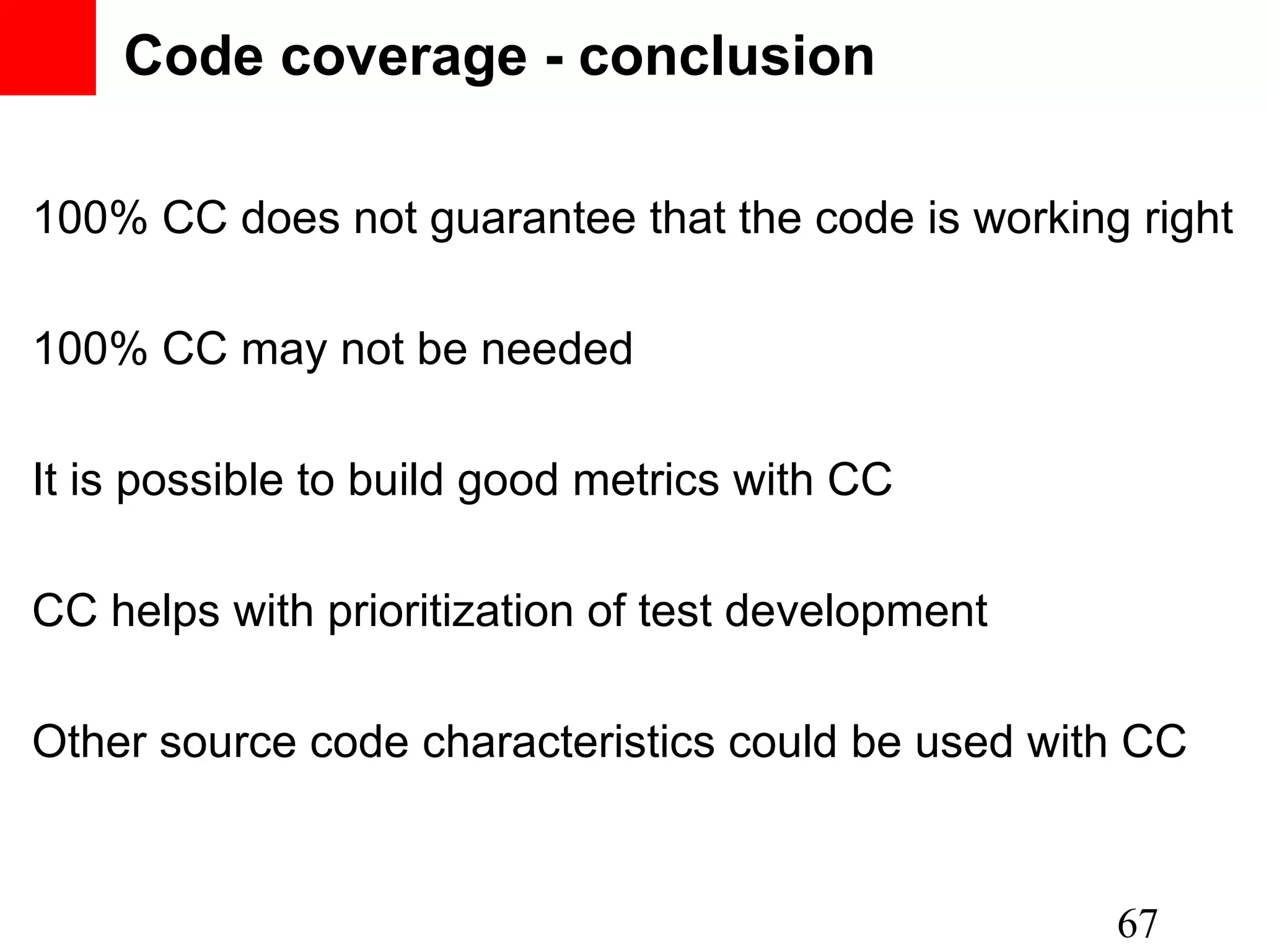 Code coverage - conclusion 100% CC does not guarantee that the code is working right 100% CC may not be needed It is possible to build good metrics with CC CC helps with prioritization of test development Other source code characteristics could be used with CC 67 