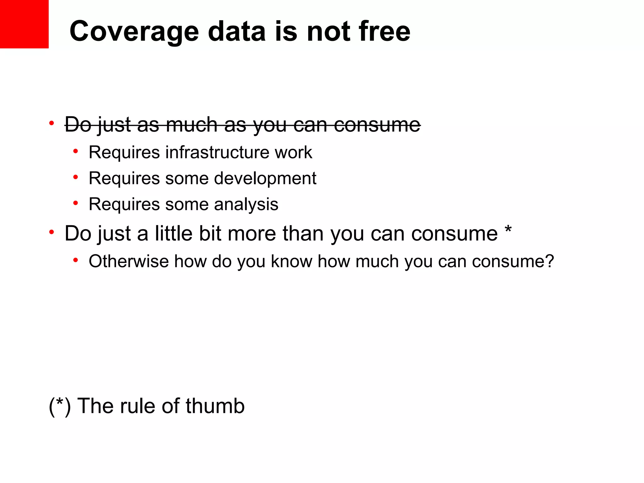 Coverage data is not free • Do just as much as you can consume • Requires infrastructure work • Requires some development • Requires some analysis • Do just a little bit more than you can consume * • Otherwise how do you know how much you can consume? (*) The rule of thumb 