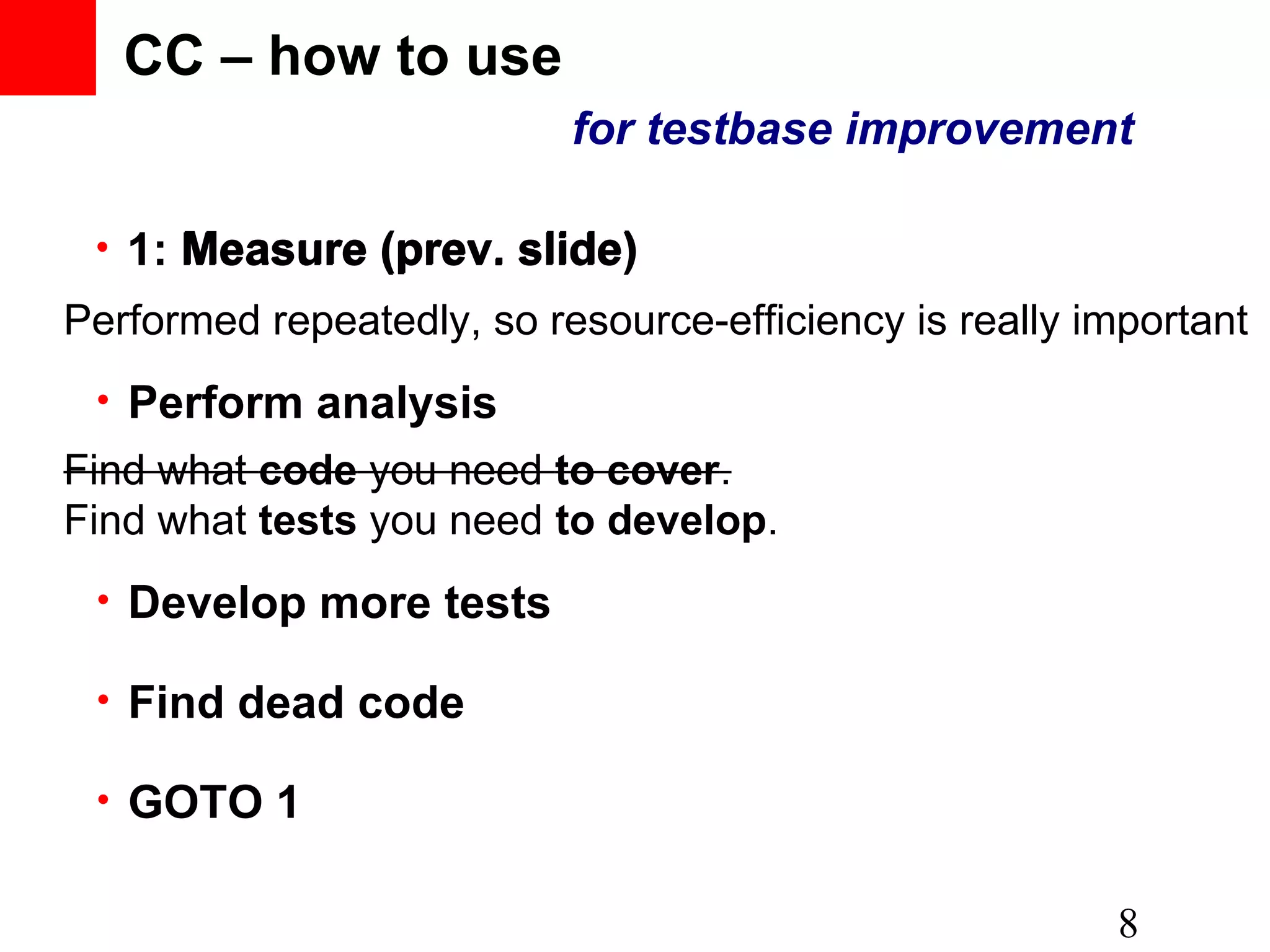 CC – how to use • 8 • Perform analysis • Develop more tests • GOTO 1 Performed repeatedly, so resource-efficiency is really important Find what tests you need to develop. • 1: Measure (prev. slide) for testbase improvement Find what code you need to cover.Find what code you need to cover. • Find dead code Measure (prev. slide) 