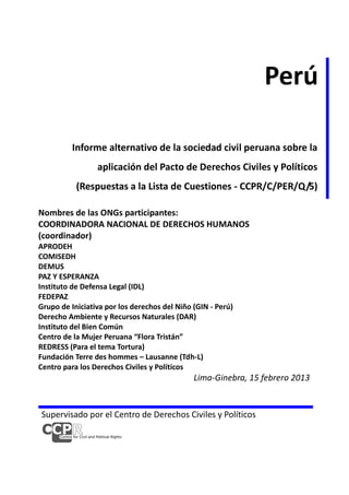 Perú
Informe alternativo de la sociedad civil peruana sobre la
aplicación del Pacto de Derechos Civiles y Políticos
(Respuestas a la Lista de Cuestiones - CCPR/C/PER/Q/5)
Nombres de las ONGs participantes:
COORDINADORA NACIONAL DE DERECHOS HUMANOS
(coordinador)
APRODEH
COMISEDH
DEMUS
PAZ Y ESPERANZA
Instituto de Defensa Legal (IDL)
FEDEPAZ
Grupo de Iniciativa por los derechos del Niño (GIN - Perú)
Derecho Ambiente y Recursos Naturales (DAR)
Instituto del Bien Común
Centro de la Mujer Peruana “Flora Tristán”
REDRESS (Para el tema Tortura)
Fundación Terre des hommes – Lausanne (Tdh-L)
Centro para los Derechos Civiles y Políticos

Lima-Ginebra, 15 febrero 2013

Supervisado por el Centro de Derechos Civiles y Políticos

 