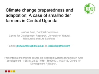 Joshua Zake, Doctoral Candidate
Centre for Development Research, University of Natural
Resources and Life Sciences
Email: joshua.zake@boku.ac.at or joszake@gmail.com
Climate change preparedness and
adaptation; A case of smallholder
farmers in Central Uganda
Presented at the training course on livelihood systems dynamics in rural
development (1 SSt S, 25 2014/15 - 1693040), 11/03/15, Centre for
Development Research.
 