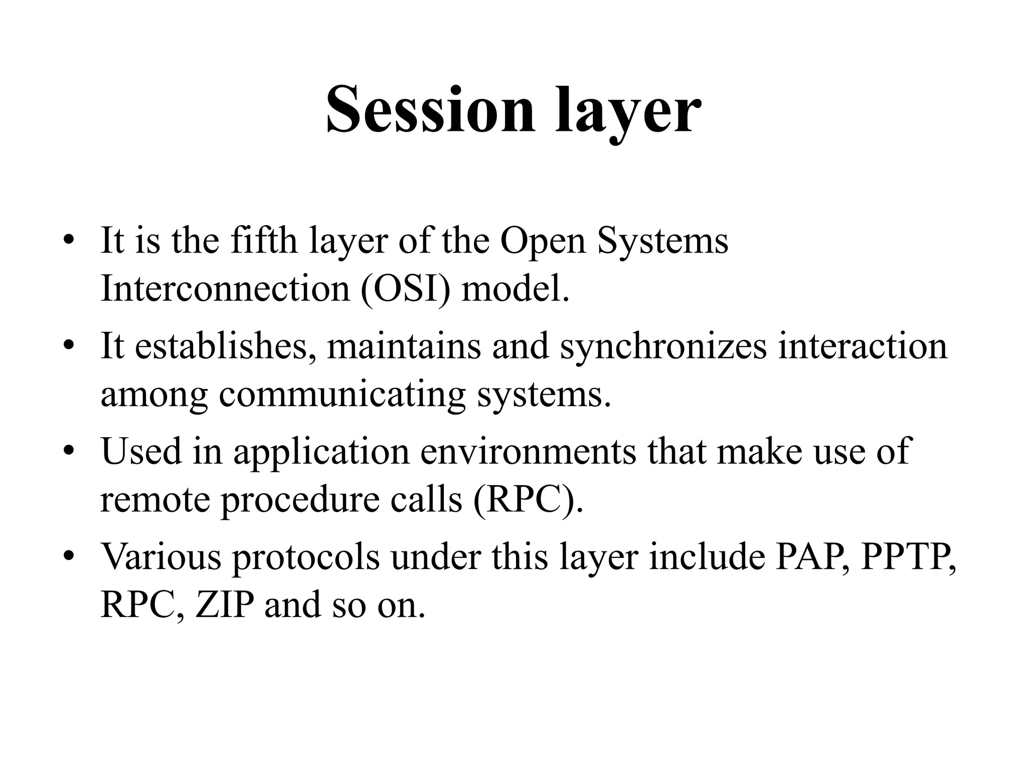 Session layerIt is the fifth layer of the Open Systems Interconnection (OSI) model.It establishes, maintains and synchronizes interaction among communicating systems.Used in application environments that make use of remote procedure calls (RPC).Various protocols under this layer include PAP, PPTP, RPC, ZIP and so on.