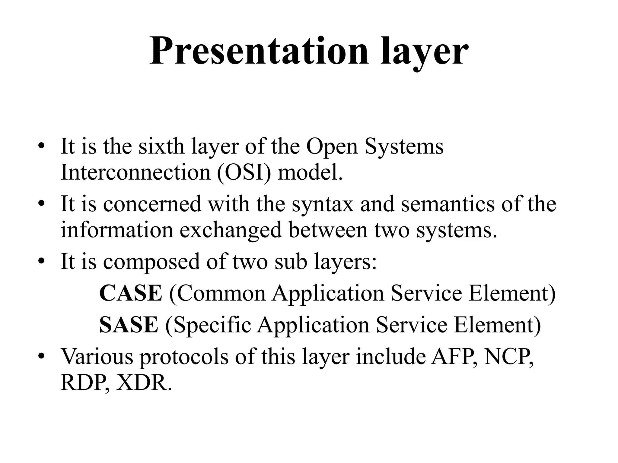 Presentation layerIt is the sixth layer of the Open Systems Interconnection (OSI) model.It is concerned with the syntax and semantics of the information exchanged between two systems.It is composed of two sub layers:		CASE (Common Application Service Element) 		SASE (Specific Application Service Element) Various protocols of this layer include AFP, NCP, RDP, XDR.