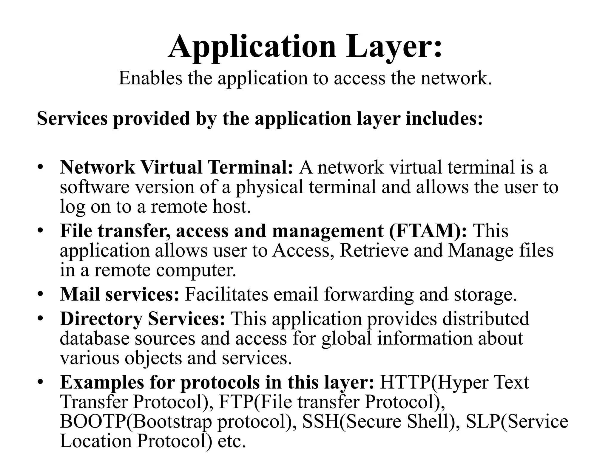 Application Layer: Enables the application to access the network.Services provided by the application layer includes:Network Virtual Terminal: A network virtual terminal is a software version of a physical terminal and allows the user to log on to a remote host. File transfer, access and management (FTAM): This application allows user to Access, Retrieve and Manage files in a remote computer.Mail services: Facilitates email forwarding and storage.Directory Services: This application provides distributed database sources and access for global information about various objects and services. Examples for protocols in this layer: HTTP(Hyper Text Transfer Protocol), FTP(File transfer Protocol), BOOTP(Bootstrap protocol), SSH(Secure Shell), SLP(Service Location Protocol) etc.