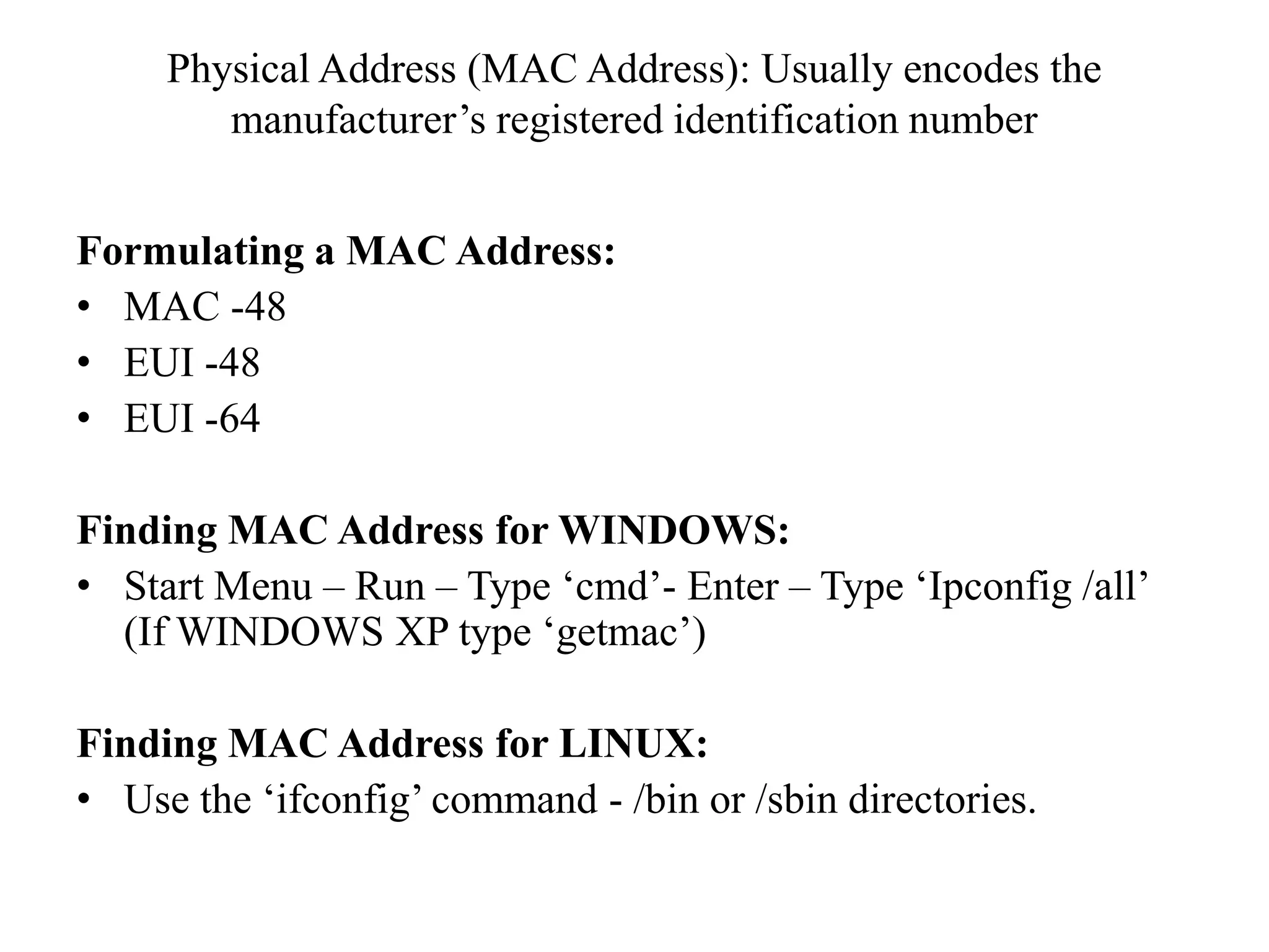 Physical Address (MAC Address): Usually encodes the manufacturer’s registered identification numberFormulating a MAC Address:MAC -48EUI -48EUI -64Finding MAC Address for WINDOWS:Start Menu – Run – Type ‘cmd’- Enter – Type ‘Ipconfig /all’(If WINDOWS XP type ‘getmac’)Finding MAC Address for LINUX:Use the ‘ifconfig’ command - /bin or /sbin directories.