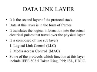 DATA LINK LAYERIt is the second layer of the protocol stack. Data at this layer is in the form of frames.It translates the logical information into the actual electrical pulses that travel over the physical layer.It is composed of two sub layers    1. Logical Link Control (LLC)    2. Media Access Control  (MAC)    Some of the protocols which function at this layer include IEEE 802.5 Token Ring, PPP, ISL, HDLC.