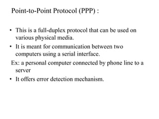 Point-to-Point Protocol (PPP) :This is a full-duplex protocol that can be used on various physical media.It is meant for communication between two computers using a serial interface. Ex: a personal computer connected by phone line to a serverIt offers error detection mechanism.