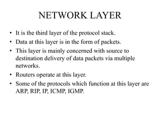 NETWORK LAYERIt is the third layer of the protocol stack. Data at this layer is in the form of packets.This layer is mainly concerned with source to destination delivery of data packets via multiple networks.Routers operate at this layer.Some of the protocols which function at this layer are ARP, RIP, IP, ICMP, IGMP.