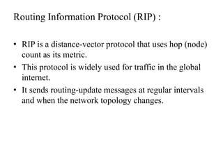 Routing Information Protocol (RIP) :RIP is a distance-vector protocol that uses hop (node) count as its metric.This protocol is widely used for traffic in the global internet.It sends routing-update messages at regular intervals and when the network topology changes.