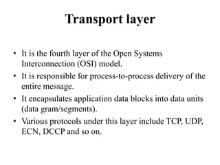 Transport layerIt is the fourth layer of the Open Systems Interconnection (OSI) model.It is responsible for process-to-process delivery of the entire message.It encapsulates application data blocks into data units (data gram/segments).Various protocols under this layer include TCP, UDP, ECN, DCCP and so on.
