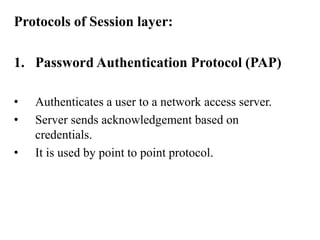 Protocols of Session layer:Password Authentication Protocol (PAP)Authenticates a user to a network access server.Server sends acknowledgement based on credentials.It is used by point to point protocol.