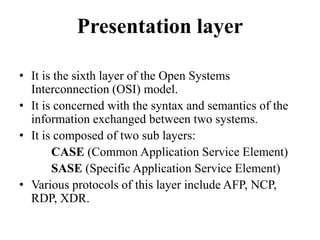 Presentation layerIt is the sixth layer of the Open Systems Interconnection (OSI) model.It is concerned with the syntax and semantics of the information exchanged between two systems.It is composed of two sub layers:		CASE (Common Application Service Element) 		SASE (Specific Application Service Element) Various protocols of this layer include AFP, NCP, RDP, XDR.