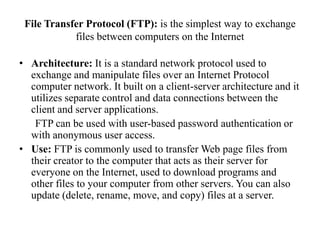 File Transfer Protocol (FTP): is the simplest way to exchange files between computers on the InternetArchitecture: It is a standard network protocol used to exchange and manipulate files over an Internet Protocol computer network. It built on a client-server architecture and it utilizes separate control and data connections between the client and server applications.       FTP can be used with user-based password authentication or with anonymous user access. Use: FTP is commonly used to transfer Web page files from their creator to the computer that acts as their server for everyone on the Internet, used to download programs and other files to your computer from other servers. You can also update (delete, rename, move, and copy) files at a server. 