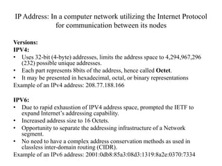 IP Address: In a computer network utilizing the Internet Protocol for communication between its nodesVersions:IPV4: Uses 32-bit (4-byte) addresses, limits the address space to 4,294,967,296 (232) possible unique addresses.  Each part represents 8bits of the address, hence called Octet.It may be presented in hexadecimal, octal, or binary representations Example of an IPv4 address: 208.77.188.166IPV6: Due to rapid exhaustion of IPV4 address space, prompted the IETF to expand Internet’s addressing capability. Increased address size to 16 Octets. 	Opportunity to separate the addressing infrastructure of a Network segment.No need to have a complex address conservation methods as used in classless inter-domain routing (CIDR). Example of an IPv6 address: 2001:0db8:85a3:08d3:1319:8a2e:0370:7334