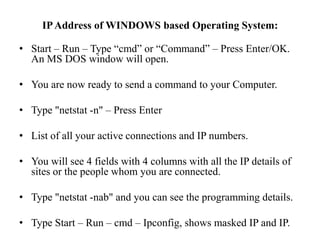 IP Address of WINDOWS based Operating System:Start – Run – Type “cmd” or “Command” – Press Enter/OK. An MS DOS window will open. You are now ready to send a command to your Computer. Type "netstat -n" – Press EnterList of all your active connections and IP numbers.You will see 4 fields with 4 columns with all the IP details of sites or the people whom you are connected.Type "netstat -nab" and you can see the programming details.Type Start – Run – cmd – Ipconfig, shows masked IP and IP.