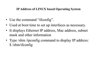 IP Address of LINUX based Operating SystemUse the command “ifconfig”.Used at boot time to set up interfaces as necessary. It displays Ethernet IP address, Mac address, subnet mask and other information Type /sbin /ipconfig command to display IP address: $ /sbin/ifconfig