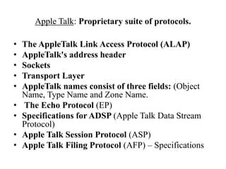 Apple Talk: Proprietary suite of protocols.The AppleTalk Link Access Protocol (ALAP)AppleTalk's address headerSocketsTransport LayerAppleTalk names consist of three fields: (Object Name, Type Name and Zone Name. 	The Echo Protocol (EP)Specifications for ADSP (Apple Talk Data Stream Protocol)Apple Talk Session Protocol (ASP)Apple Talk Filing Protocol (AFP) – Specifications