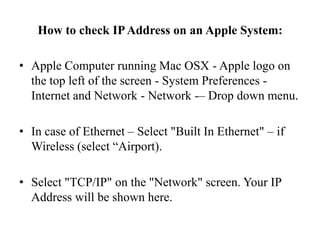 How to check IP Address on an Apple System:Apple Computer running Mac OSX - Apple logo on the top left of the screen - System Preferences - Internet and Network - Network -– Drop down menu.In case of Ethernet – Select "Built In Ethernet" – if Wireless (select “Airport).Select "TCP/IP" on the "Network" screen. Your IP Address will be shown here.