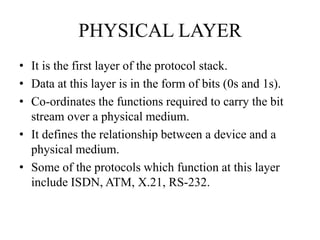 PHYSICAL LAYERIt is the first layer of the protocol stack.Data at this layer is in the form of bits (0s and 1s).Co-ordinates the functions required to carry the bit stream over a physical medium.It defines the relationship between a device and a physical medium.Some of the protocols which function at this layer include ISDN, ATM, X.21, RS-232.
