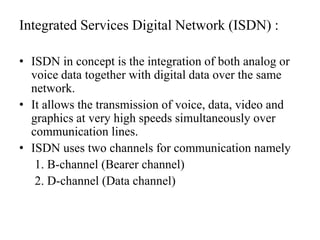 Integrated Services Digital Network (ISDN) :ISDN in concept is the integration of both analog or voice data together with digital data over the same network. It allows the transmission of voice, data, video and graphics at very high speeds simultaneously over communication lines.ISDN uses two channels for communication namely     1. B-channel (Bearer channel)     2. D-channel (Data channel)
