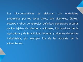 Los biocombustibles se elaboran con materiales
producidos por los seres vivos; son alcoholes, éteres,
ésteres y otros compuestos químicos generados a partir
de los tejidos de plantas y animales, los residuos de la
agricultura y de la actividad forestal, y algunos desechos
industriales, por ejemplo los de la industria de la
alimentación.
 