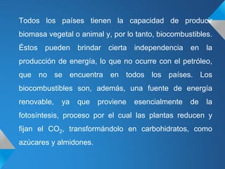 Todos los países tienen la capacidad de producir
biomasa vegetal o animal y, por lo tanto, biocombustibles.
Éstos pueden brindar cierta independencia en la
producción de energía, lo que no ocurre con el petróleo,
que no se encuentra en todos los países. Los
biocombustibles son, además, una fuente de energía
renovable, ya que proviene esencialmente de la
fotosíntesis, proceso por el cual las plantas reducen y
fijan el CO2, transformándolo en carbohidratos, como
azúcares y almidones.
 