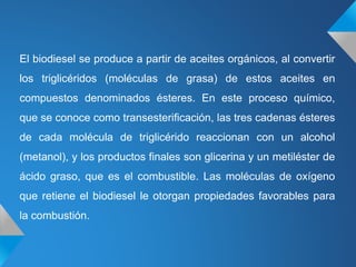 El biodiesel se produce a partir de aceites orgánicos, al convertir
los triglicéridos (moléculas de grasa) de estos aceites en
compuestos denominados ésteres. En este proceso químico,
que se conoce como transesterificación, las tres cadenas ésteres
de cada molécula de triglicérido reaccionan con un alcohol
(metanol), y los productos finales son glicerina y un metiléster de
ácido graso, que es el combustible. Las moléculas de oxígeno
que retiene el biodiesel le otorgan propiedades favorables para
la combustión.
 