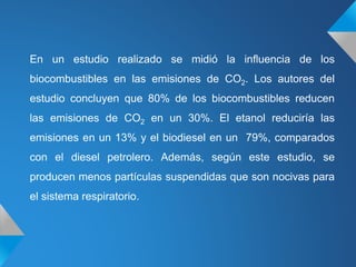 En un estudio realizado se midió la influencia de los
biocombustibles en las emisiones de CO2. Los autores del
estudio concluyen que 80% de los biocombustibles reducen
las emisiones de CO2 en un 30%. El etanol reduciría las
emisiones en un 13% y el biodiesel en un 79%, comparados
con el diesel petrolero. Además, según este estudio, se
producen menos partículas suspendidas que son nocivas para
el sistema respiratorio.
 