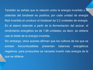 También se señala que la relación entre la energía invertida y la
obtenida del biodiesel es positiva; por cada unidad de energía
fósil invertida en producir el biodiesel da 3.2 unidades de energía.
En el etanol obtenido a partir de la fermentación del azúcar, el
rendimiento energético es de 1.98 unidades; es decir, se obtiene
casi el doble de la energía invertida.
Sin embargo, otros autores afirman que los cultivos de los que se
extraen biocombustibles presentan balances energéticos
negativos: para producirlos se necesita invertir más energía de la
que se obtiene.
 