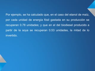 Por ejemplo, se ha calculado que, en el caso del etanol de maíz,
por cada unidad de energía fósil gastada en su producción se
recuperan 0.78 unidades; y que en el del biodiesel producido a
partir de la soya se recuperan 0.53 unidades, la mitad de lo
invertido.
 